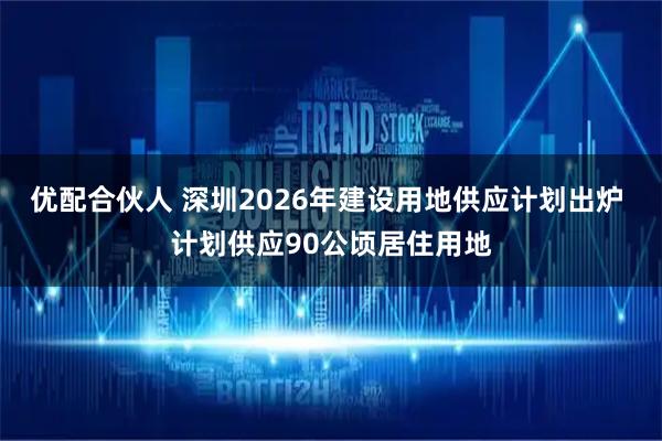 优配合伙人 深圳2026年建设用地供应计划出炉 计划供应90公顷居住用地