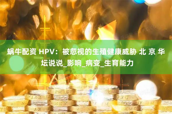 蜗牛配资 HPV:被忽视的生殖健康威胁 北 京 华 坛说说_影响_病变_生育能力