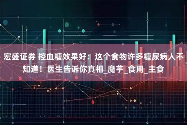 宏盛证券 控血糖效果好：这个食物许多糖尿病人不知道！医生告诉你真相_魔芋_食用_主食