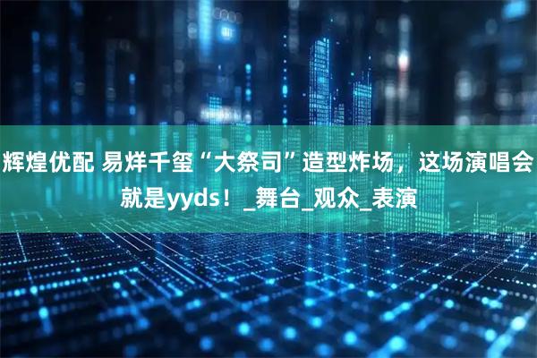 辉煌优配 易烊千玺“大祭司”造型炸场，这场演唱会就是yyds！_舞台_观众_表演