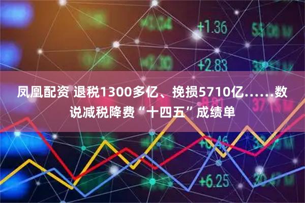 凤凰配资 退税1300多亿、挽损5710亿……数说减税降费“十四五”成绩单