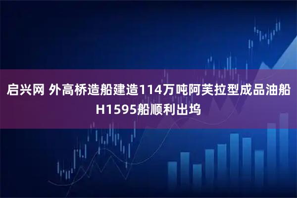 启兴网 外高桥造船建造114万吨阿芙拉型成品油船H1595船顺利出坞