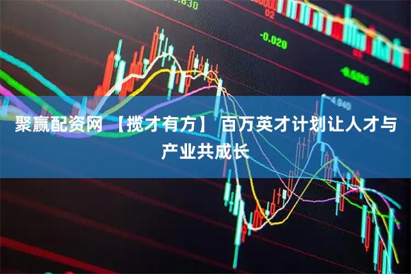 聚赢配资网 【揽才有方】 百万英才计划让人才与产业共成长