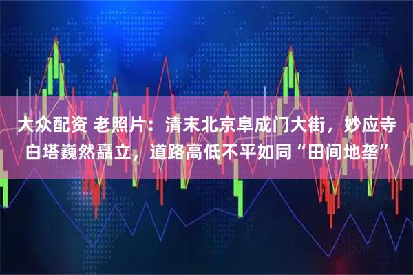 大众配资 老照片：清末北京阜成门大街，妙应寺白塔巍然矗立，道路高低不平如同“田间地垄”