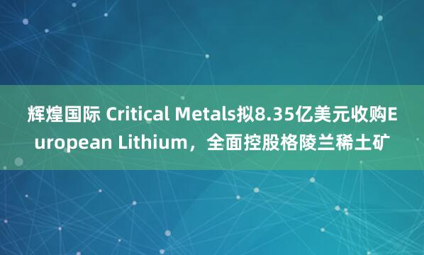 辉煌国际 Critical Metals拟8.35亿美元收购European Lithium，全面控股格陵兰稀土矿