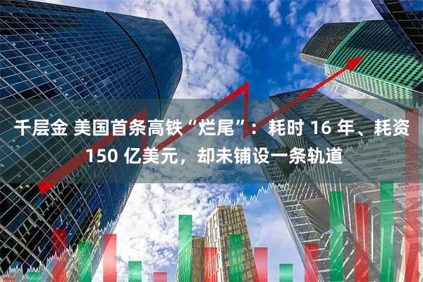 千层金 美国首条高铁“烂尾”：耗时 16 年、耗资 150 亿美元，却未铺设一条轨道