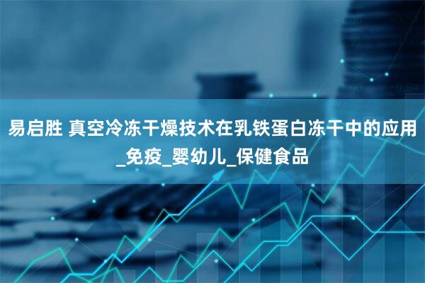 易启胜 真空冷冻干燥技术在乳铁蛋白冻干中的应用_免疫_婴幼儿_保健食品