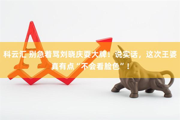 科云汇 别急着骂刘晓庆耍大牌！说实话，这次王婆真有点“不会看脸色”！