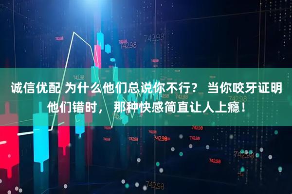 诚信优配 为什么他们总说你不行？ 当你咬牙证明他们错时， 那种快感简直让人上瘾！