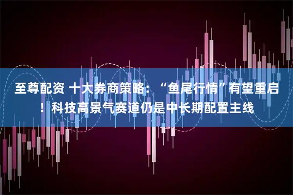 至尊配资 十大券商策略：“鱼尾行情”有望重启！科技高景气赛道仍是中长期配置主线