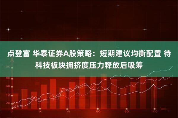 点登富 华泰证券A股策略：短期建议均衡配置 待科技板块拥挤度压力释放后吸筹
