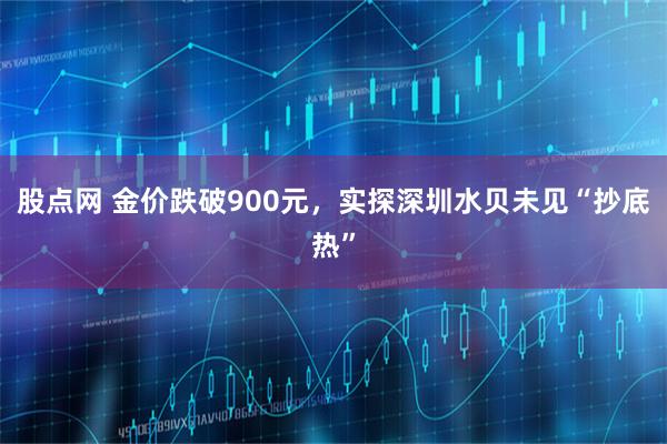 股点网 金价跌破900元，实探深圳水贝未见“抄底热”