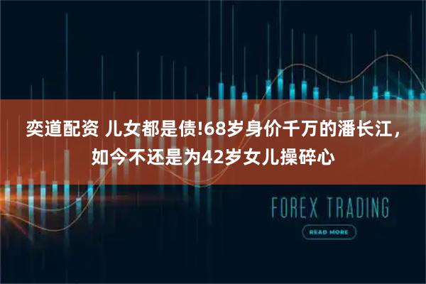 奕道配资 儿女都是债!68岁身价千万的潘长江，如今不还是为42岁女儿操碎心