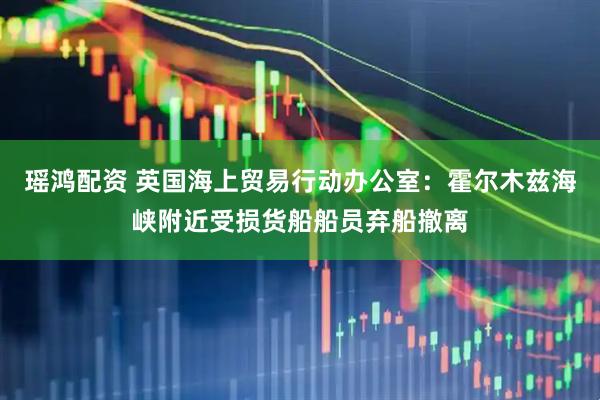 瑶鸿配资 英国海上贸易行动办公室:霍尔木兹海峡附近受损货船船员弃船撤离