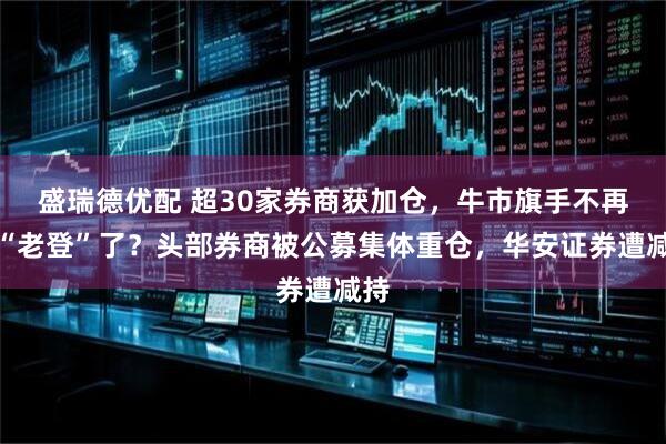 盛瑞德优配 超30家券商获加仓，牛市旗手不再是“老登”了？头部券商被公募集体重仓，华安证券遭减持