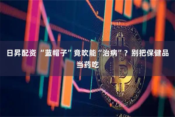 日昇配资 “蓝帽子”竟吹能“治病”？别把保健品当药吃