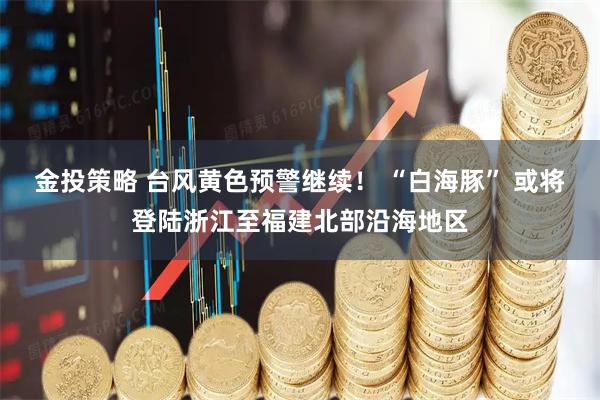 金投策略 台风黄色预警继续！ “白海豚” 或将登陆浙江至福建北部沿海地区