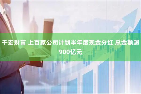 千宏财富 上百家公司计划半年度现金分红 总金额超900亿元