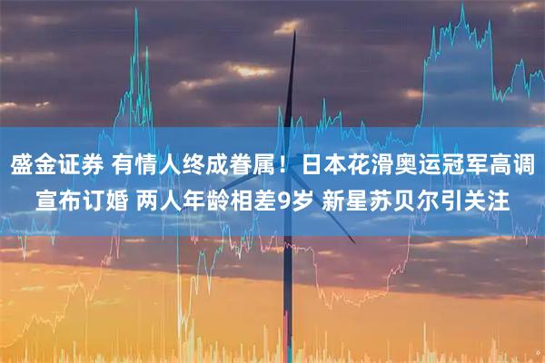 盛金证券 有情人终成眷属！日本花滑奥运冠军高调宣布订婚 两人年龄相差9岁 新星苏贝尔引关注