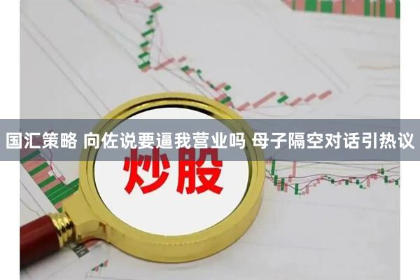 国汇策略 向佐说要逼我营业吗 母子隔空对话引热议