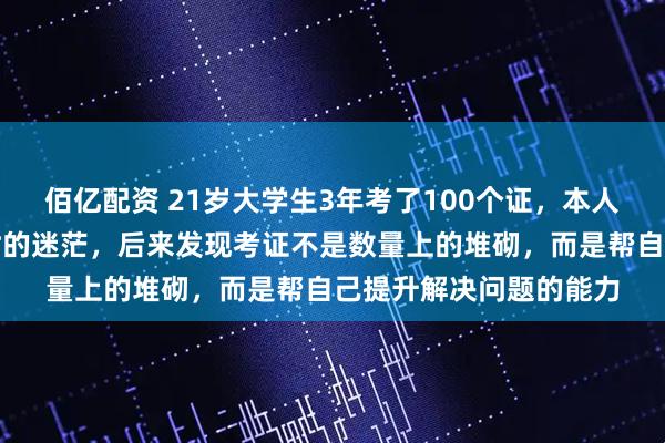 佰亿配资 21岁大学生3年考了100个证，本人回应：考证始于大一时的迷茫，后来发现考证不是数量上的堆砌，而是帮自己提升解决问题的能力